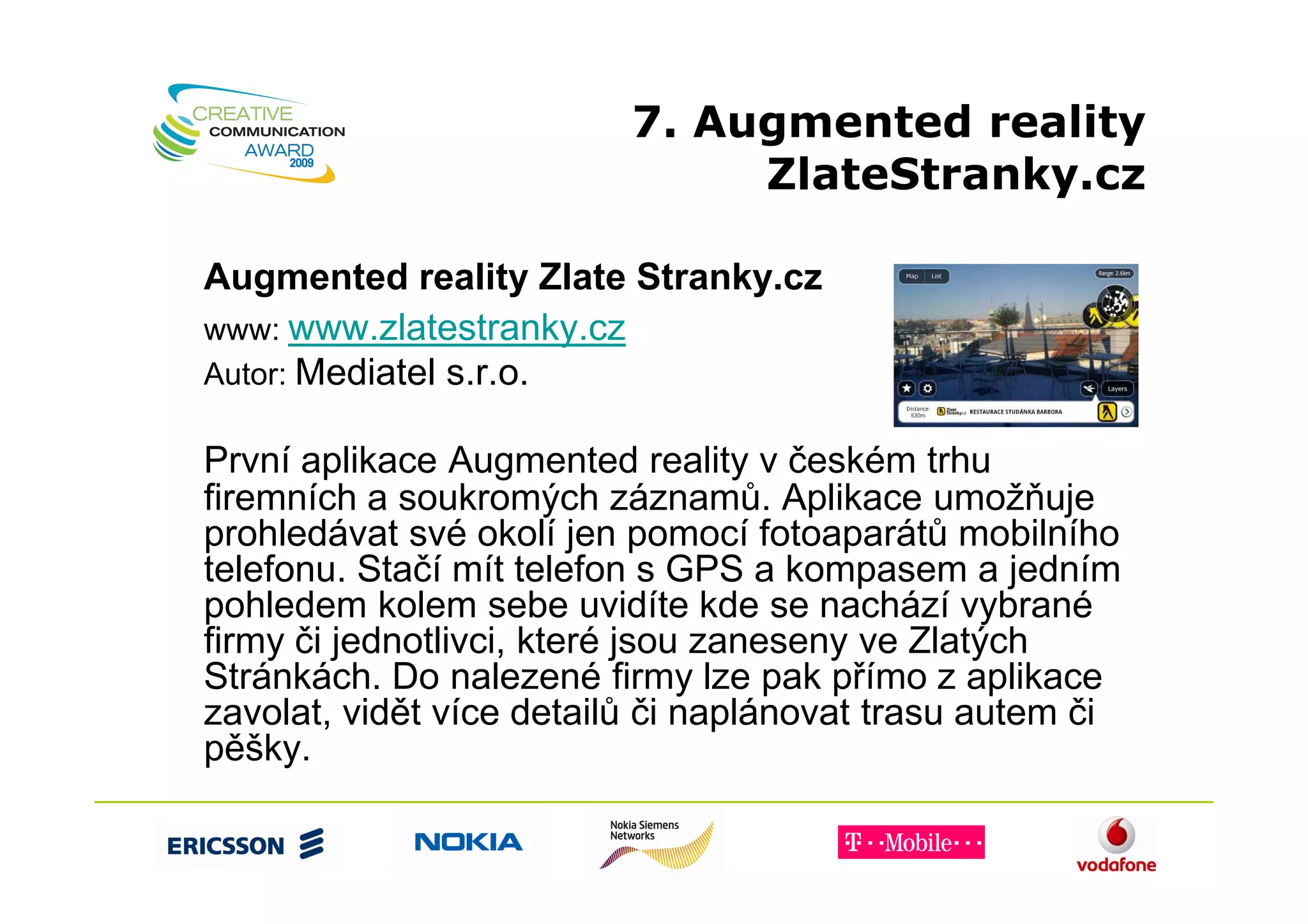 7. Augmented reality
                               ZlateStranky.cz

Augmented reality Zlate Stranky.cz
www: www.zlatestranky.cz
Autor: Mediatel s.r.o.

První aplikace Augmented reality v českém trhu
firemních a soukromých záznamů. Aplikace umožňuje
prohledávat své okolí jen pomocí fotoaparátů mobilního
telefonu. Stačí mít telefon s GPS a kompasem a jedním
pohledem kolem sebe uvidíte kde se nachází vybrané
firmy či jednotlivci, které jsou zaneseny ve Zlatých
Stránkách. Do nalezené firmy lze pak přímo z aplikace
zavolat, vidět více detailů či naplánovat trasu autem či
pěšky.
 