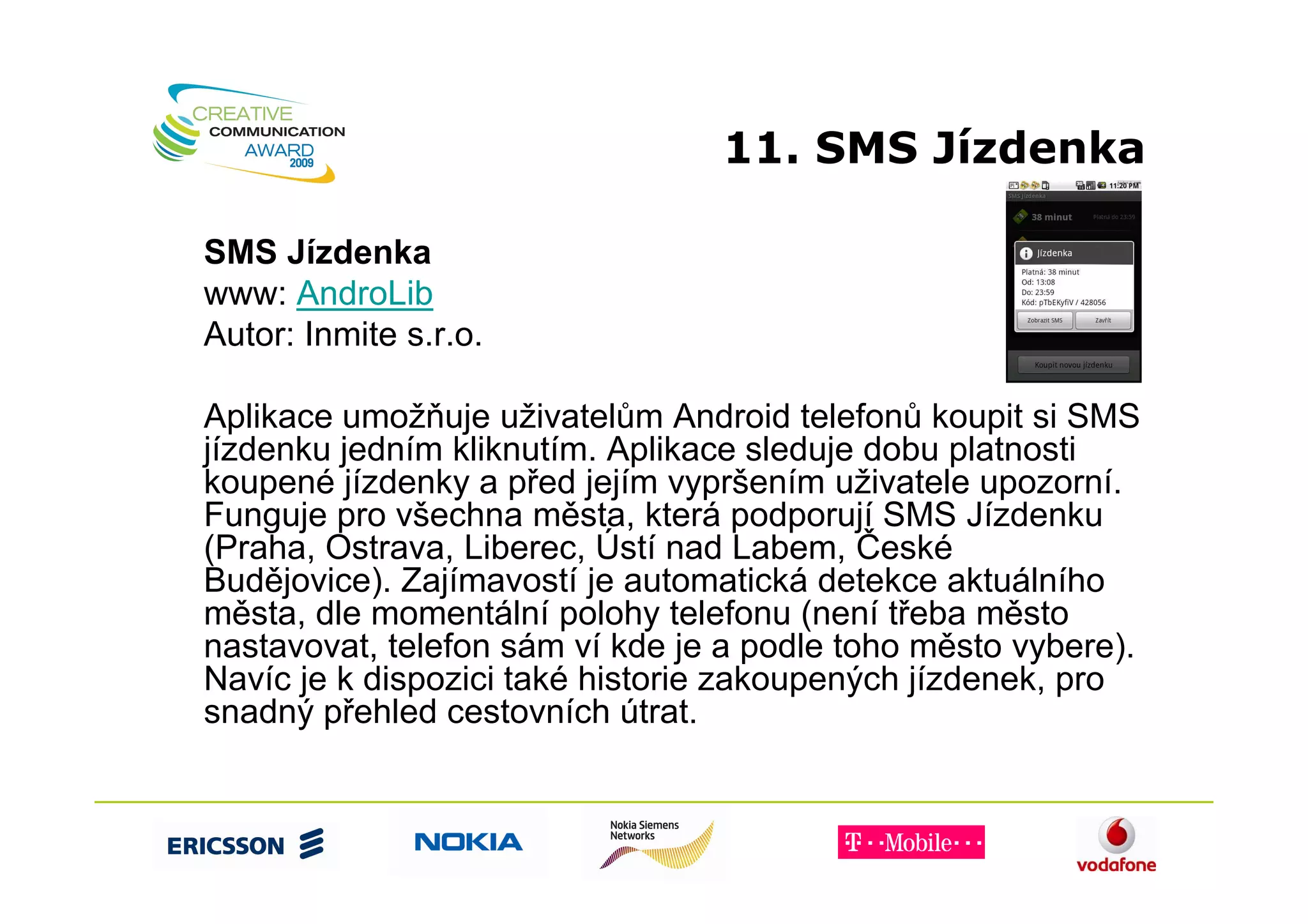 11. SMS Jízdenka

SMS Jízdenka
www: AndroLib
Autor: Inmite s.r.o.

Aplikace umožňuje uživatelům Android telefonů koupit si SMS
jízdenku jedním kliknutím. Aplikace sleduje dobu platnosti
koupené jízdenky a před jejím vypršením uživatele upozorní.
Funguje pro všechna města, která podporují SMS Jízdenku
(Praha, Ostrava, Liberec, Ústí nad Labem, České
Budějovice). Zajímavostí je automatická detekce aktuálního
města, dle momentální polohy telefonu (není třeba město
nastavovat, telefon sám ví kde je a podle toho město vybere).
Navíc je k dispozici také historie zakoupených jízdenek, pro
snadný přehled cestovních útrat.
 