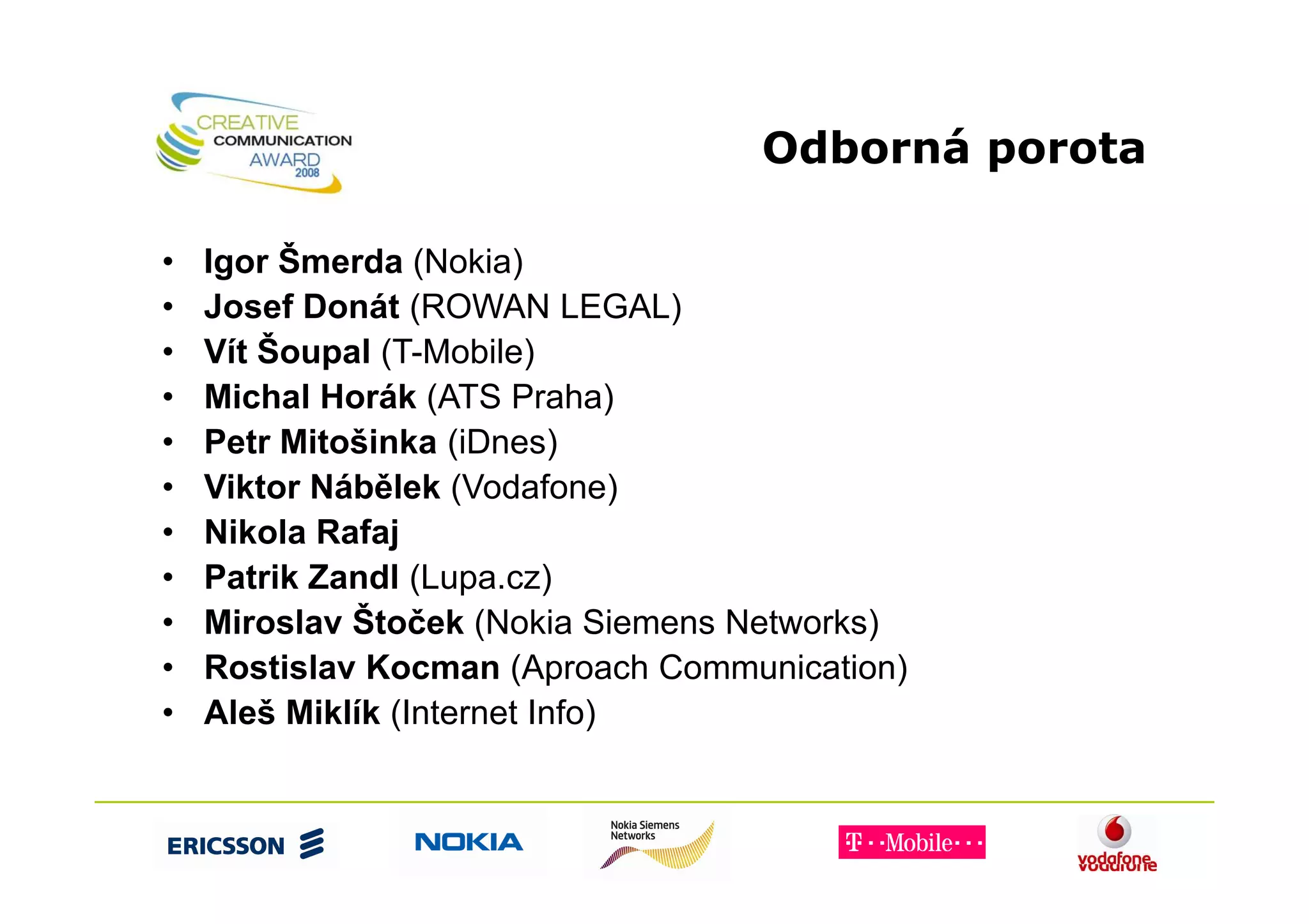 Odborná porota

•   Igor Šmerda (Nokia)
•   Josef Donát (ROWAN LEGAL)
•   Vít Šoupal (T-Mobile)
•   Michal Horák (ATS Praha)
•   Petr Mitošinka (iDnes)
•   Viktor Nábělek (Vodafone)
•   Nikola Rafaj
•   Patrik Zandl (Lupa.cz)
•   Miroslav Štoček (Nokia Siemens Networks)
•   Rostislav Kocman (Aproach Communication)
•   Aleš Miklík (Internet Info)
 