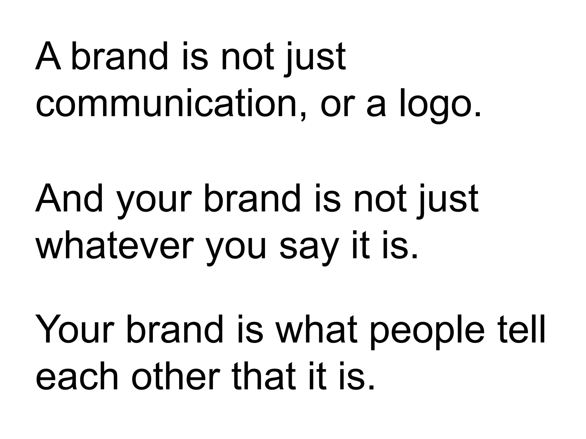 A brand is not just
communication, or a logo.
And your brand is not just
whatever you say it is.
Your brand is what people tell
each other that it is.
 