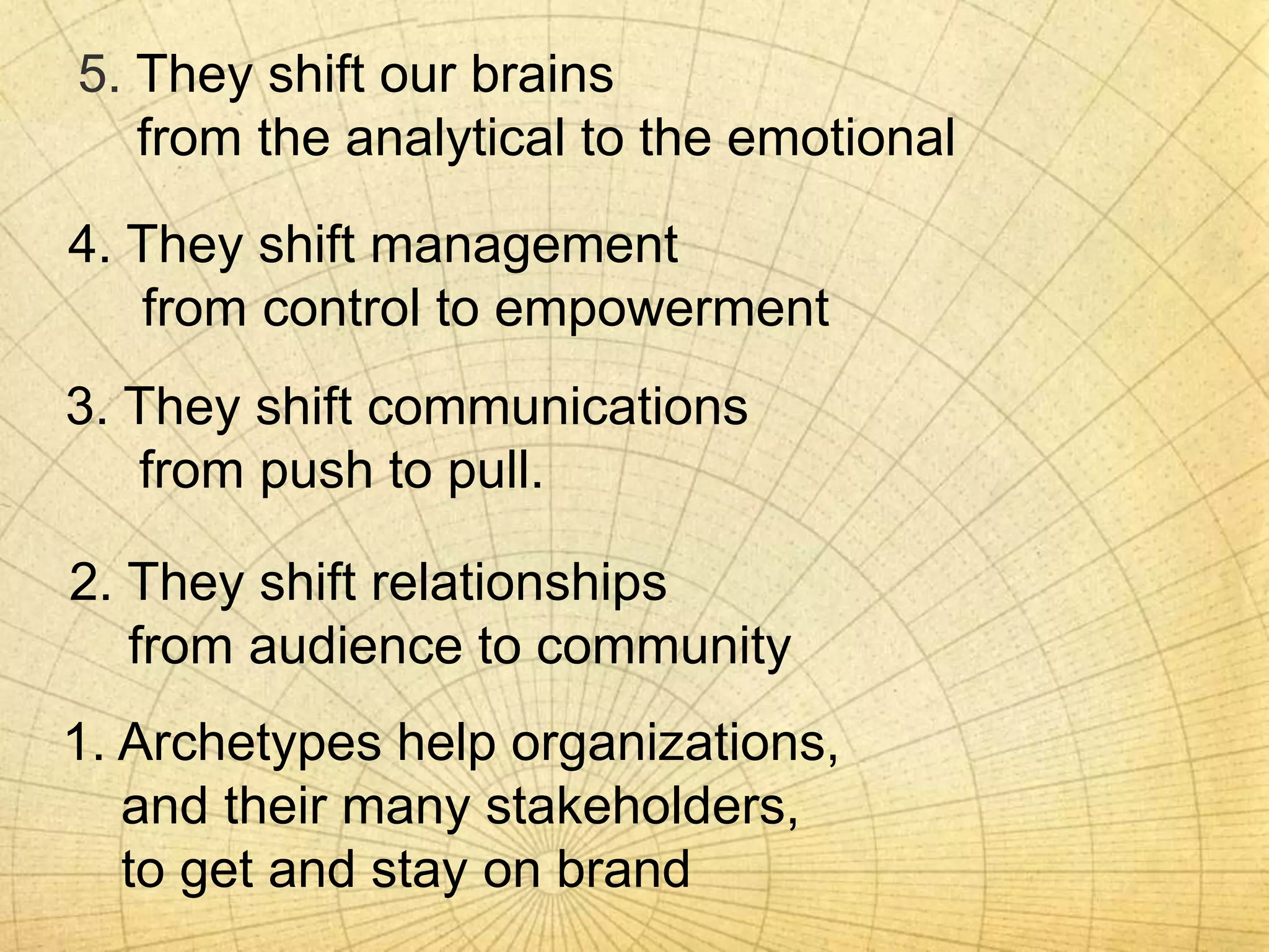 5. They shift our brains
from the analytical to the emotional
4. They shift management
from control to empowerment
1. Archetypes help organizations,
and their many stakeholders,
to get and stay on brand
2. They shift relationships
from audience to community
3. They shift communications
from push to pull.
 
