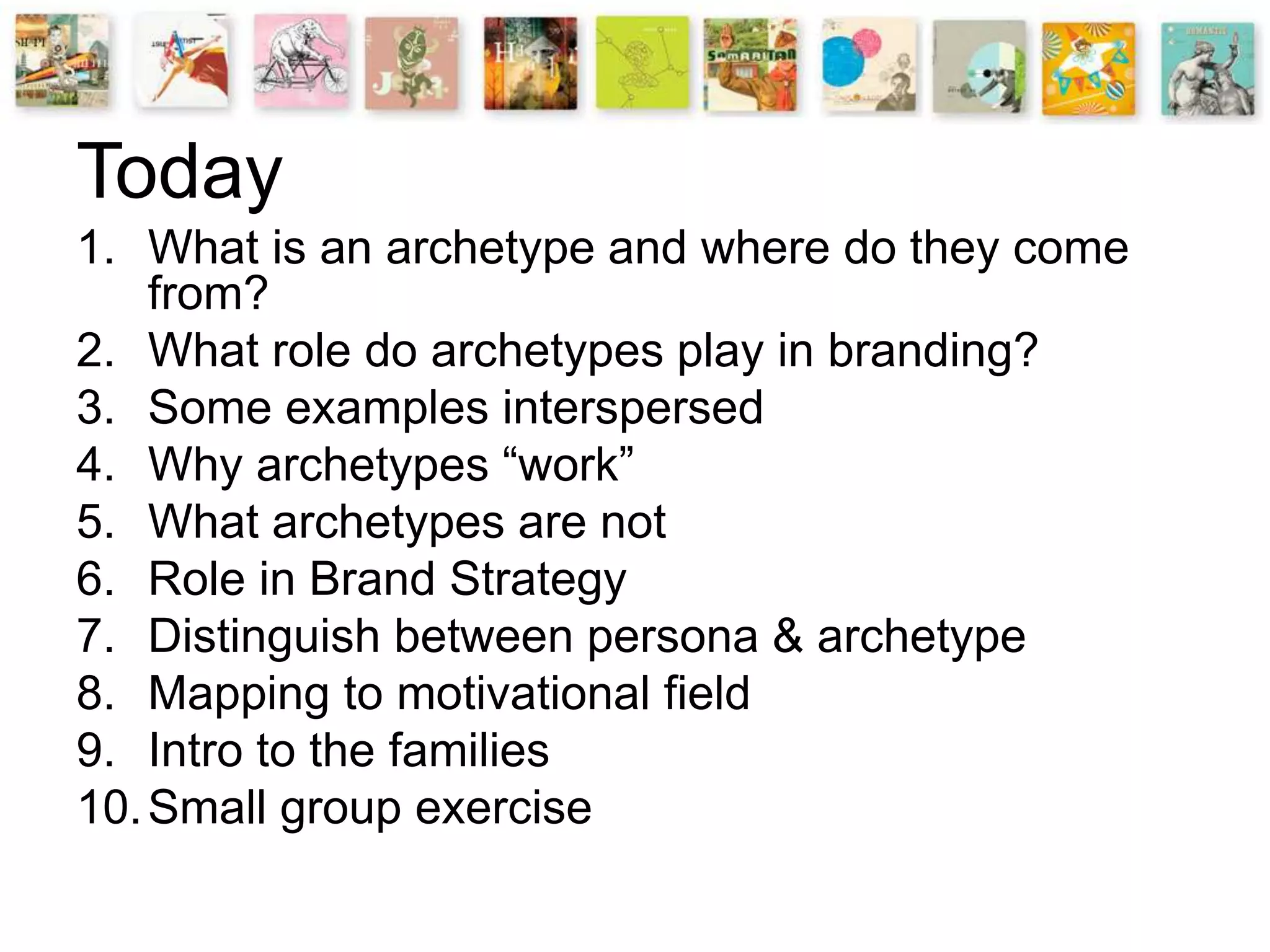 1. What is an archetype and where do they come
from?
2. What role do archetypes play in branding?
3. Some examples interspersed
4. Why archetypes “work”
5. What archetypes are not
6. Role in Brand Strategy
7. Distinguish between persona & archetype
8. Mapping to motivational field
9. Intro to the families
10.Small group exercise
Today
 