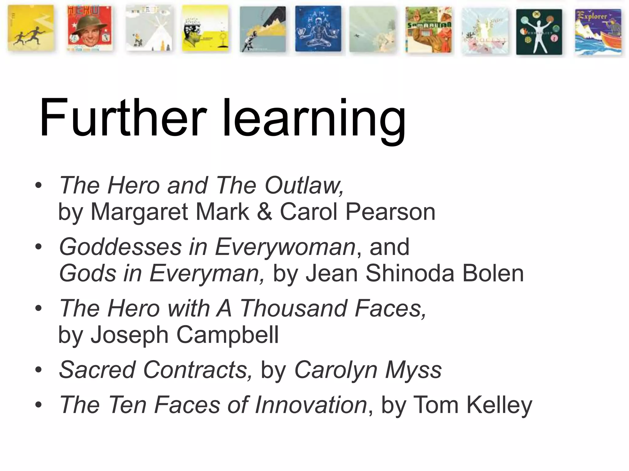 Further learning
• The Hero and The Outlaw,
by Margaret Mark & Carol Pearson
• Goddesses in Everywoman, and
Gods in Everyman, by Jean Shinoda Bolen
• The Hero with A Thousand Faces,
by Joseph Campbell
• Sacred Contracts, by Carolyn Myss
• The Ten Faces of Innovation, by Tom Kelley
 