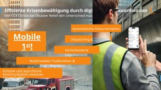 Dispatching & Tracking
Effiziente Krisenbewältigung durch digitale Einsatzkoordination
Wie CCA OnSite bei Disaster Relief den Unterschied macht!
Echtzeit und asynchrone
Kommunikation zwischen
Einsatzkräften
Kartenbasierte
Lageübersicht
Automatische Dokumentation
Multimediale Chatfunktion &
Funkintegration
Mobile
1st
!
 