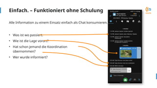 Einfach. – Funktioniert ohne Schulung
• Was ist wo passiert.
• Wie ist die Lage vorort?
• Hat schon jemand die Koordination
übernommen?
• Wer wurde informiert?
Alle Information zu einem Einsatz einfach als Chat konsumieren.
 