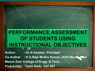 PERFORMANCE ASSESSMENT
OF STUDENTS USING
INSTRUCTIONAL OBJECTIVES
Author : Dr.N.Asokan, Principal
Co-Author : K.S.Raja Muthu Kumar, HOD-Mechanical
Mount Zion College of Engg. & Tech,
Pudukottai, Tamil Nadu. 622 507
 