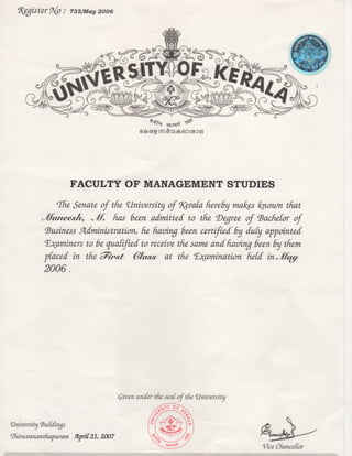 ^ice Chancellor
University'BuiCcCings
nMruvananthafuram S^pri 21,2007
Qivenunderthesealofthe University
FACULTY OF MANAGEMENT STUDIES
(Ihe Senate oftht University of%eraia fure6y mai^es ^nown that
j^f. has been admitted to the ^De^ree of 'BacheCor of
(Business Sidministration, he having been certified by duly a^ointed
^^aminers to be qualifiedto receive thzsame andhaving been by them
^laced in the Fit^t (?lcm^ at the ^E^amination held
2006.
^e^ister9{p: 735/May2006