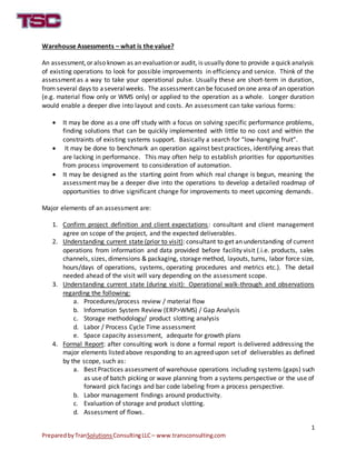 1
PreparedbyTranSolutions ConsultingLLC– www.transconsulting.com
Warehouse Assessments – what is the value?
An assessment,or also known as an evaluation or audit, is usually done to provide aquick analysis
of existing operations to look for possible improvements in efficiency and service. Think of the
assessment as a way to take your operational pulse. Usually these are short-term in duration,
from several days to aseveral weeks. The assessment can be focused on one area of an operation
(e.g. material flow only or WMS only) or applied to the operation as a whole. Longer duration
would enable a deeper dive into layout and costs. An assessment can take various forms:
It may be done as a one off study with a focus on solving specific performance problems,
finding solutions that can be quickly implemented with little to no cost and within the
constraints of existing systems support. Basically a search for “low-hanging fruit”.
It may be done to benchmark an operation against best practices, identifying areas that
are lacking in performance. This may often help to establish priorities for opportunities
from process improvement to consideration of automation.
It may be designed as the starting point from which real change is begun, meaning the
assessment may be a deeper dive into the operations to develop a detailed roadmap of
opportunities to drive significant change for improvements to meet upcoming demands.
Major elements of an assessment are:
1. Confirm project definition and client expectations: consultant and client management
agree on scope of the project, and the expected deliverables.
2. Understanding current state (prior to visit): consultant to get an understanding of current
operations from information and data provided before facility visit (.i.e. products, sales
channels, sizes, dimensions & packaging, storage method, layouts, turns, labor force size,
hours/days of operations, systems, operating procedures and metrics etc.). The detail
needed ahead of the visit will vary depending on the assessment scope.
3. Understanding current state (during visit): Operational walk-through and observations
regarding the following:
a. Procedures/process review / material flow
b. Information System Review (ERP>WMS) / Gap Analysis
c. Storage methodology/ product slotting analysis
d. Labor / Process Cycle Time assessment
e. Space capacity assessment, adequate for growth plans
4. Formal Report: after consulting work is done a formal report is delivered addressing the
major elements listed above responding to an agreed upon set of deliverables as defined
by the scope, such as:
a. Best Practices assessment of warehouse operations including systems (gaps) such
as use of batch picking or wave planning from a systems perspective or the use of
forward pick facings and bar code labeling from a process perspective.
b. Labor management findings around productivity.
c. Evaluation of storage and product slotting.
d. Assessment of flows.