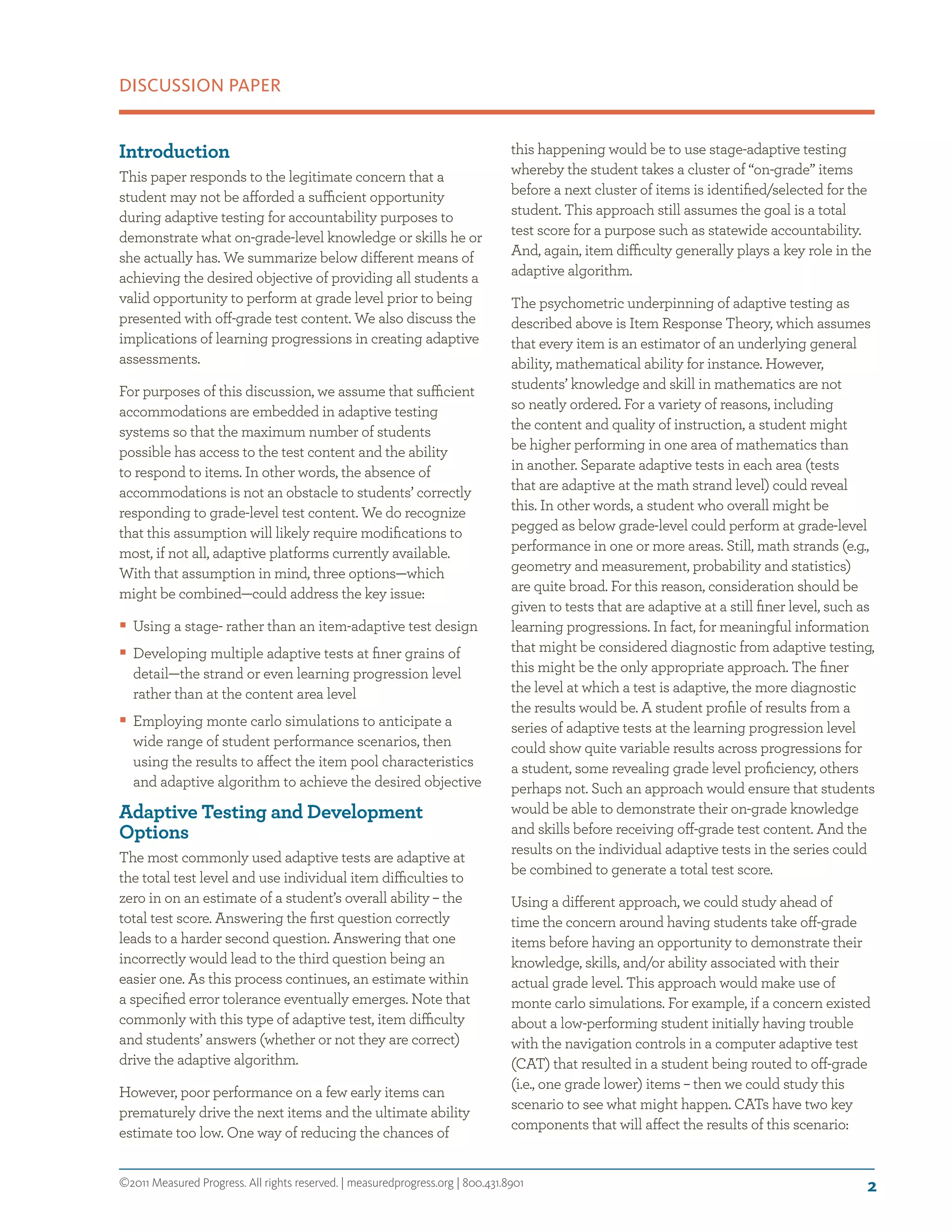 ©2011 Measured Progress. All rights reserved. | measuredprogress.org | 800.431.8901
DISCUSSION PAPER
2
Introduction
This paper responds to the legitimate concern that a
student may not be afforded a sufficient opportunity
during adaptive testing for accountability purposes to
demonstrate what on-grade-level knowledge or skills he or
she actually has. We summarize below different means of
achieving the desired objective of providing all students a
valid opportunity to perform at grade level prior to being
presented with off-grade test content. We also discuss the
implications of learning progressions in creating adaptive
assessments.
For purposes of this discussion, we assume that sufficient
accommodations are embedded in adaptive testing
systems so that the maximum number of students
possible has access to the test content and the ability
to respond to items. In other words, the absence of
accommodations is not an obstacle to students’ correctly
responding to grade-level test content. We do recognize
that this assumption will likely require modifications to
most, if not all, adaptive platforms currently available.
With that assumption in mind, three options—which
might be combined—could address the key issue:
ƒƒ Using a stage- rather than an item-adaptive test design
ƒƒ Developing multiple adaptive tests at finer grains of
detail—the strand or even learning progression level
rather than at the content area level
ƒƒ Employing monte carlo simulations to anticipate a
wide range of student performance scenarios, then
using the results to affect the item pool characteristics
and adaptive algorithm to achieve the desired objective
Adaptive Testing and Development
Options
The most commonly used adaptive tests are adaptive at
the total test level and use individual item difficulties to
zero in on an estimate of a student’s overall ability – the
total test score. Answering the first question correctly
leads to a harder second question. Answering that one
incorrectly would lead to the third question being an
easier one. As this process continues, an estimate within
a specified error tolerance eventually emerges. Note that
commonly with this type of adaptive test, item difficulty
and students’ answers (whether or not they are correct)
drive the adaptive algorithm.
However, poor performance on a few early items can
prematurely drive the next items and the ultimate ability
estimate too low. One way of reducing the chances of
this happening would be to use stage-adaptive testing
whereby the student takes a cluster of “on-grade” items
before a next cluster of items is identified/selected for the
student. This approach still assumes the goal is a total
test score for a purpose such as statewide accountability.
And, again, item difficulty generally plays a key role in the
adaptive algorithm.
The psychometric underpinning of adaptive testing as
described above is Item Response Theory, which assumes
that every item is an estimator of an underlying general
ability, mathematical ability for instance. However,
students’ knowledge and skill in mathematics are not
so neatly ordered. For a variety of reasons, including
the content and quality of instruction, a student might
be higher performing in one area of mathematics than
in another. Separate adaptive tests in each area (tests
that are adaptive at the math strand level) could reveal
this. In other words, a student who overall might be
pegged as below grade-level could perform at grade-level
performance in one or more areas. Still, math strands (e.g.,
geometry and measurement, probability and statistics)
are quite broad. For this reason, consideration should be
given to tests that are adaptive at a still finer level, such as
learning progressions. In fact, for meaningful information
that might be considered diagnostic from adaptive testing,
this might be the only appropriate approach. The finer
the level at which a test is adaptive, the more diagnostic
the results would be. A student profile of results from a
series of adaptive tests at the learning progression level
could show quite variable results across progressions for
a student, some revealing grade level proficiency, others
perhaps not. Such an approach would ensure that students
would be able to demonstrate their on-grade knowledge
and skills before receiving off-grade test content. And the
results on the individual adaptive tests in the series could
be combined to generate a total test score.
Using a different approach, we could study ahead of
time the concern around having students take off-grade
items before having an opportunity to demonstrate their
knowledge, skills, and/or ability associated with their
actual grade level. This approach would make use of
monte carlo simulations. For example, if a concern existed
about a low-performing student initially having trouble
with the navigation controls in a computer adaptive test
(CAT) that resulted in a student being routed to off-grade
(i.e., one grade lower) items – then we could study this
scenario to see what might happen. CATs have two key
components that will affect the results of this scenario:
 
