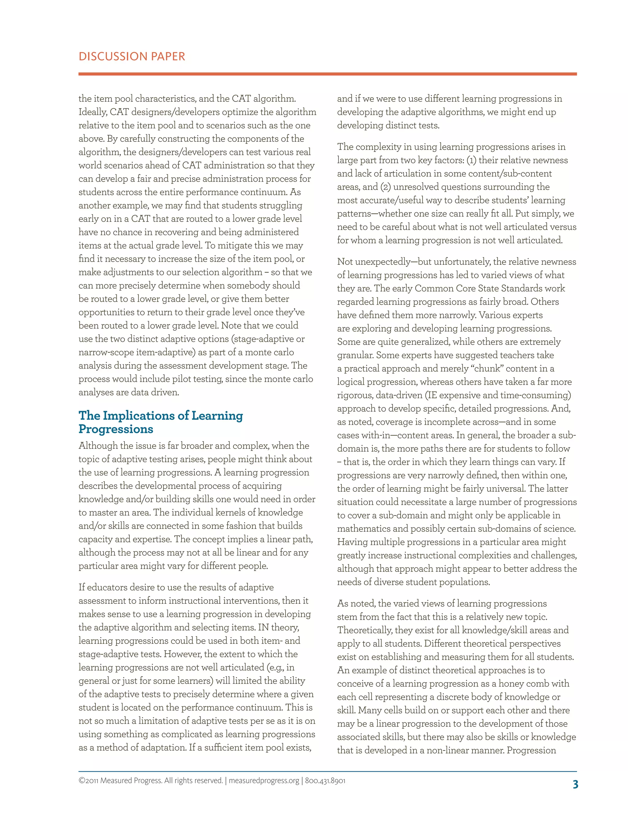 ©2011 Measured Progress. All rights reserved. | measuredprogress.org | 800.431.8901
DISCUSSION PAPER
3
the item pool characteristics, and the CAT algorithm.
Ideally, CAT designers/developers optimize the algorithm
relative to the item pool and to scenarios such as the one
above. By carefully constructing the components of the
algorithm, the designers/developers can test various real
world scenarios ahead of CAT administration so that they
can develop a fair and precise administration process for
students across the entire performance continuum. As
another example, we may find that students struggling
early on in a CAT that are routed to a lower grade level
have no chance in recovering and being administered
items at the actual grade level. To mitigate this we may
find it necessary to increase the size of the item pool, or
make adjustments to our selection algorithm – so that we
can more precisely determine when somebody should
be routed to a lower grade level, or give them better
opportunities to return to their grade level once they’ve
been routed to a lower grade level. Note that we could
use the two distinct adaptive options (stage-adaptive or
narrow-scope item-adaptive) as part of a monte carlo
analysis during the assessment development stage. The
process would include pilot testing, since the monte carlo
analyses are data driven.
The Implications of Learning
Progressions
Although the issue is far broader and complex, when the
topic of adaptive testing arises, people might think about
the use of learning progressions. A learning progression
describes the developmental process of acquiring
knowledge and/or building skills one would need in order
to master an area. The individual kernels of knowledge
and/or skills are connected in some fashion that builds
capacity and expertise. The concept implies a linear path,
although the process may not at all be linear and for any
particular area might vary for different people.
If educators desire to use the results of adaptive
assessment to inform instructional interventions, then it
makes sense to use a learning progression in developing
the adaptive algorithm and selecting items. IN theory,
learning progressions could be used in both item- and
stage-adaptive tests. However, the extent to which the
learning progressions are not well articulated (e.g., in
general or just for some learners) will limited the ability
of the adaptive tests to precisely determine where a given
student is located on the performance continuum. This is
not so much a limitation of adaptive tests per se as it is on
using something as complicated as learning progressions
as a method of adaptation. If a sufficient item pool exists,
and if we were to use different learning progressions in
developing the adaptive algorithms, we might end up
developing distinct tests.
The complexity in using learning progressions arises in
large part from two key factors: (1) their relative newness
and lack of articulation in some content/sub-content
areas, and (2) unresolved questions surrounding the
most accurate/useful way to describe students’ learning
patterns—whether one size can really fit all. Put simply, we
need to be careful about what is not well articulated versus
for whom a learning progression is not well articulated.
Not unexpectedly—but unfortunately, the relative newness
of learning progressions has led to varied views of what
they are. The early Common Core State Standards work
regarded learning progressions as fairly broad. Others
have defined them more narrowly. Various experts
are exploring and developing learning progressions.
Some are quite generalized, while others are extremely
granular. Some experts have suggested teachers take
a practical approach and merely “chunk” content in a
logical progression, whereas others have taken a far more
rigorous, data-driven (IE expensive and time-consuming)
approach to develop specific, detailed progressions. And,
as noted, coverage is incomplete across—and in some
cases with-in—content areas. In general, the broader a sub-
domain is, the more paths there are for students to follow
– that is, the order in which they learn things can vary. If
progressions are very narrowly defined, then within one,
the order of learning might be fairly universal. The latter
situation could necessitate a large number of progressions
to cover a sub-domain and might only be applicable in
mathematics and possibly certain sub-domains of science.
Having multiple progressions in a particular area might
greatly increase instructional complexities and challenges,
although that approach might appear to better address the
needs of diverse student populations.
As noted, the varied views of learning progressions
stem from the fact that this is a relatively new topic.
Theoretically, they exist for all knowledge/skill areas and
apply to all students. Different theoretical perspectives
exist on establishing and measuring them for all students.
An example of distinct theoretical approaches is to
conceive of a learning progression as a honey comb with
each cell representing a discrete body of knowledge or
skill. Many cells build on or support each other and there
may be a linear progression to the development of those
associated skills, but there may also be skills or knowledge
that is developed in a non-linear manner. Progression
 