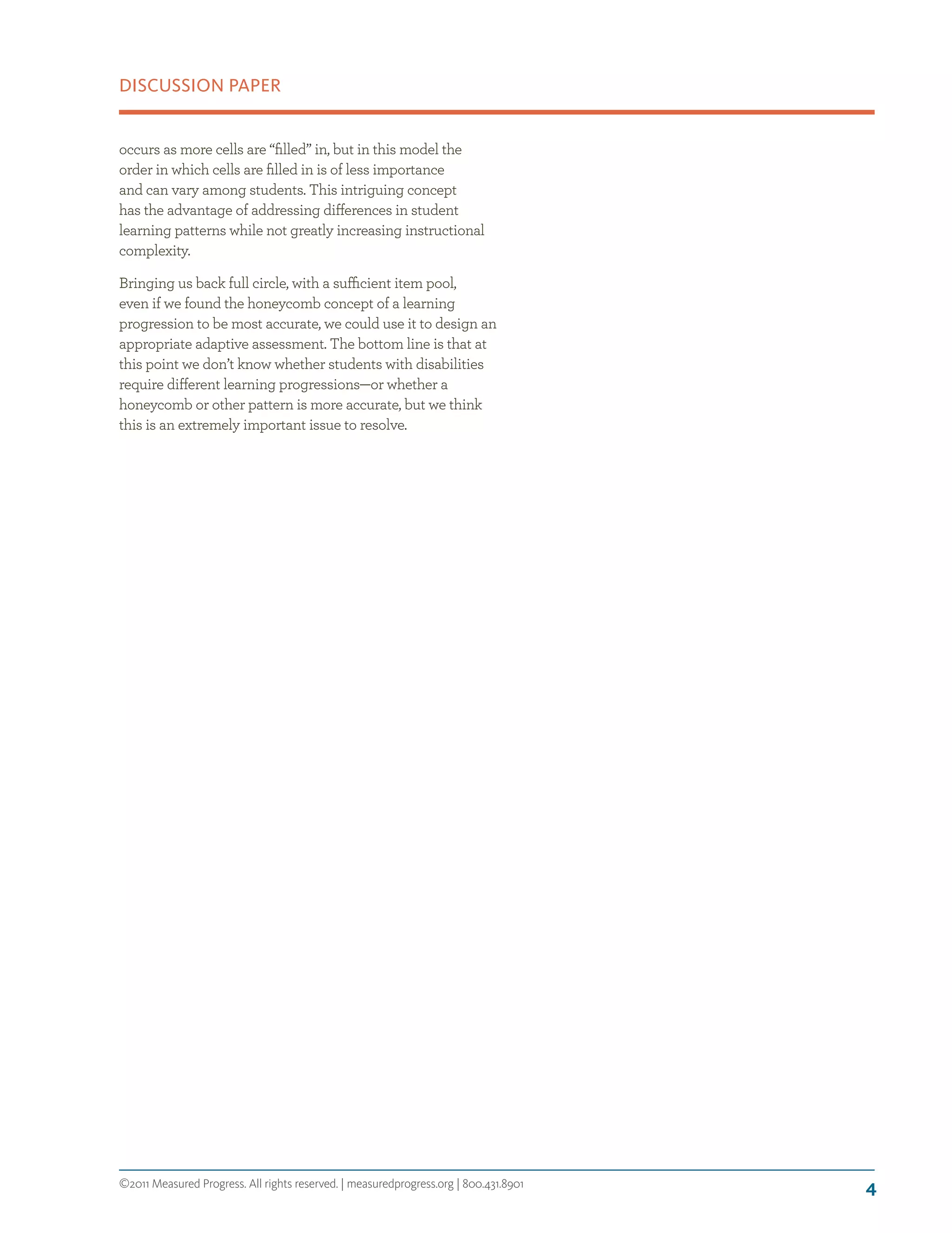 ©2011 Measured Progress. All rights reserved. | measuredprogress.org | 800.431.8901
DISCUSSION PAPER
4
occurs as more cells are “filled” in, but in this model the
order in which cells are filled in is of less importance
and can vary among students. This intriguing concept
has the advantage of addressing differences in student
learning patterns while not greatly increasing instructional
complexity.
Bringing us back full circle, with a sufficient item pool,
even if we found the honeycomb concept of a learning
progression to be most accurate, we could use it to design an
appropriate adaptive assessment. The bottom line is that at
this point we don’t know whether students with disabilities
require different learning progressions—or whether a
honeycomb or other pattern is more accurate, but we think
this is an extremely important issue to resolve.
 