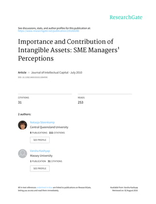 See	discussions,	stats,	and	author	profiles	for	this	publication	at:
https://www.researchgate.net/publication/235266280
Importance	and	Contribution	of
Intangible	Assets:	SME	Managers'
Perceptions
Article		in		Journal	of	Intellectual	Capital	·	July	2010
DOI:	10.1108/14691931011064590
CITATIONS
31
READS
253
2	authors:
Natasja	Steenkamp
Central	Queensland	University
8	PUBLICATIONS			111	CITATIONS			
SEE	PROFILE
Varsha	Kashyap
Massey	University
1	PUBLICATION			31	CITATIONS			
SEE	PROFILE
All	in-text	references	underlined	in	blue	are	linked	to	publications	on	ResearchGate,
letting	you	access	and	read	them	immediately.
Available	from:	Varsha	Kashyap
Retrieved	on:	02	August	2016
 