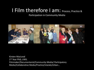 I Film therefore I am: Process, Practice & Participation in Community Media Kirsten MacLeod 2nd Year PhD, UWS. Filmmaker/Documentarist/Community Media/ Participatory Media/Collaborative Media/Practice/Islands/Urban… 