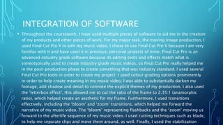 INTEGRATION OF SOFTWARE
• Throughout the coursework, I have used multiple pieces of software to aid me in the creation
of my products and other pieces of work. For my major task, the moving image production, I
used Final Cut Pro X to edit my music video. I chose to use Final Cut Pro X because I am very
familiar with it and have used it in previous, personal projects of mine. Final Cut Pro is an
advanced industry grade software because its editing tools and effects match what is
stereotypically used to create industry grade music videos, so Final Cut Pro really helped me
in the post-production phase to create something that was industry standard. I used several
Final Cut Pro tools in order to create my project: I used colour grading options prominently
in order to help create meaning in my music video; I was able to substantially darken my
footage, add shadow and detail to connote the explicit themes of my production. I also used
the ’letterbox effect’, this allowed me to cut the ratio of the frame to 2.35:1 (anamorphic
ratio), which helped create an aesthetic for my frame. Furthermore, I used transitions
effectively, including the ‘bloom’ and ‘zoom’ transitions, which helped me forward the
narrative of my music video. The ‘bloom’ representing flashbacks and the ‘zoom’ moving us
forward to the afterlife sequence of my music video. I used cutting techniques such as blade,
to help me separate clips and move them around, as well. Finally, I used the stabilization
 
