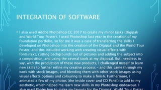 INTEGRATION OF SOFTWARE
• I also used Adobe Photoshop CC 2017 to create my minor tasks (Digipak
and World Tour Poster). I used Photoshop last year in the creation of my
foundation portfolio, so for me it was a case of transferring the skills I
developed on Photoshop into the creation of the Digipak and the World Tour
Poster, and this included working with creating visual effects with
fonts/text, cutting backgrounds out of pictures and adding the subject into
a composition, and using the several tools at my disposal. But, needless to
say, with the production of these new products, I challenged myself to learn
new skills to further refine my creative process – and this came through my
work with stock images, and blending them with other stock images using
visual effects options and colouring to make a finish. Furthermore, I
animated a few of my photos (the inside cover and CD Panel) to add to my
aesthetic, which helped me learn new skills in my Photoshop endeavour. I
 