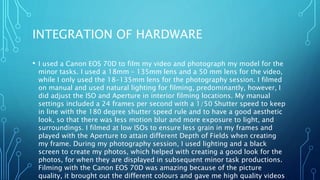 INTEGRATION OF HARDWARE
• I used a Canon EOS 70D to film my video and photograph my model for the
minor tasks. I used a 18mm – 135mm lens and a 50 mm lens for the video,
while I only used the 18-135mm lens for the photography session. I filmed
on manual and used natural lighting for filming, predominantly, however, I
did adjust the ISO and Aperture in interior filming locations. My manual
settings included a 24 frames per second with a 1/50 Shutter speed to keep
in line with the 180 degree shutter speed rule and to have a good aesthetic
look, so that there was less motion blur and more exposure to light, and
surroundings. I filmed at low ISOs to ensure less grain in my frames and
played with the Aperture to attain different Depth of Fields when creating
my frame. During my photography session, I used lighting and a black
screen to create my photos, which helped with creating a good look for the
photos, for when they are displayed in subsequent minor task productions.
Filming with the Canon EOS 70D was amazing because of the picture
quality, it brought out the different colours and gave me high quality videos
 
