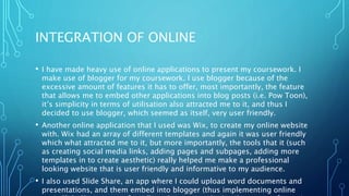 INTEGRATION OF ONLINE
• I have made heavy use of online applications to present my coursework. I
make use of blogger for my coursework. I use blogger because of the
excessive amount of features it has to offer, most importantly, the feature
that allows me to embed other applications into blog posts (i.e. Pow Toon),
it’s simplicity in terms of utilisation also attracted me to it, and thus I
decided to use blogger, which seemed as itself, very user friendly.
• Another online application that I used was Wix, to create my online website
with. Wix had an array of different templates and again it was user friendly
which what attracted me to it, but more importantly, the tools that it (such
as creating social media links, adding pages and subpages, adding more
templates in to create aesthetic) really helped me make a professional
looking website that is user friendly and informative to my audience.
• I also used Slide Share, an app where I could upload word documents and
presentations, and them embed into blogger (thus implementing online
 