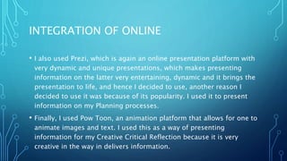 INTEGRATION OF ONLINE
• I also used Prezi, which is again an online presentation platform with
very dynamic and unique presentations, which makes presenting
information on the latter very entertaining, dynamic and it brings the
presentation to life, and hence I decided to use, another reason I
decided to use it was because of its popularity. I used it to present
information on my Planning processes.
• Finally, I used Pow Toon, an animation platform that allows for one to
animate images and text. I used this as a way of presenting
information for my Creative Critical Reflection because it is very
creative in the way in delivers information.
 