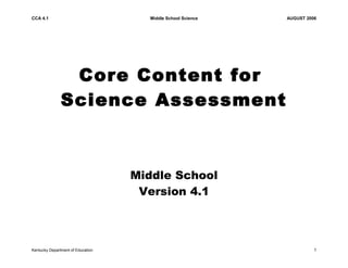 CCA 4.1 Middle School Science AUGUST 2006 
Core Content for 
Science Assessment 
Middle School 
Version 4.1 
Kentucky Department of Education 1 
 