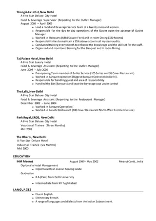 Shangri-La Hotel, New Delhi
A Five Star Deluxe City Hotel
Food & Beverage Supervisor (Reporting to the Outlet Manager)
August 2005 – April 2009
 Lead a Food and Beverage Service team of a twenty men and women.
 Responsible for the day to day operations of the Outlet upon the absence of Outlet
Manager
 Worked in Banquets (6464 Square Feet) and In room Dining (320 Rooms)
 Responsibility lies to maintain a 95% above score in all mystery audits.
 Conductedtrainingevery month to enhance the knowledge and the skill set for the staff.
 Organized and monitored training for the Banquet and In room Dining.
Taj Palace Hotel, New Delhi
A Five Star Luxury Hotel
Food & Beverage Assistant (Reporting to the Outlet Manager)
June 2004 – July 2005
 Pre-opening Team member of Butler Service (105 Suites and 36 Cover Restaurant).
 Worked in Banquet operation (Biggest Banquet Operation in Delhi).
 Responsible for handling guest and area of responsibility.
 Handled the Bar (Banquet) and kept the beverage cost under control
The Lalit, New Delhi
A Five Star Deluxe City Hotel
Food & Beverage Assistant (Reporting to the Restaurant Manager)
December 2002 – June 2004
 Worked in Banquet Operation (
 Worked in Baluchi Restaurant (100 Cover Restaurant North-West Frontier Cuisine)
Park Royal, EROS, New Delhi
A Five Star Deluxe City Hotel
Vocational Trainee (Three Months)
Mid 2001
The Oberoi, New Delhi
A Five Star Deluxe Hotel
Industrial Trainee (Six Months)
Mid 2000
EDUCATION
IHM Meerut August 1999 - May 2002 MeerutCantt.,India
Diploma in Hotel Management
 Diploma with an overall Soaring Grade
Graduation
 B.A (Pass) from Delhi University
 Intermediate from KV Tughlkabad
LANGUAGES
 Fluent English.
 Elementary French.
 A range of languages and dialects from the Indian Subcontinent.
 