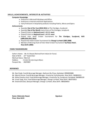 SKILLS, ACHIEVEMENTS, INTERESTS & ACTIVITIES
Computer Knowledge
 Proficient in Microsoft Windows and Office.
 Proficient in Internet and Email Applications.
 Fairly Proficient in Hospitality products including Fidelio, Micros and Opera
Achievements
 Awarded Star of the Year (2010-2011) at The Claridges, Surajkund.
 Awarded Star of the Month many times at The Claridges, Surajkund.
 Played Cricket on National Level in K.V.S meet
 Played Cricket on Regional Level in K.V.S meet
 Played Inter Hotel Cricket Tournament for The Claridges, Surajkund, NCR
(2009,2010,2011,2012)
 Played Inter Hotel Cricket Tournament for Shangri-La Hotel (2007,2008)
 Member of Winning Team of Inter Hotel Cricket Tournament Taj Palace Hotel,
New Delhi (2005)
 FAMILY BACKGROUND
Father’s Name : Mr. R.S Rawat (Retired from Indian Air Force)
Date of Birth : 22nd
September
Maritual Status : Married
Hobbies : Cricket & Listening to Music
Passport No. : B5074907
REFERENCE
Mr. Ravi Singh, Food & Beverage Manager, Radisson Blu Plaza, Hydrabad. 09958595898
Mr. Manish Kumar, Food & Beverage Manager, Vivanta by Taj Ambassdor, New Delhi. 9650833211
Mr. Rikhe Claudius,Asst.Food & Beverage Manager, Vivanta by Taj, Surajkund, Faridabad. 9643005159
Mr. Vivek Tyagi, Asst. Food & Beverage Manager, Shangri-La Hotel, New Delhi. 9810733913
Mr. Shailendra Deo, Banquet Manager, Shangri-La Hotel, New Delhi. 9891834914
Name: Mahender Rawat Signature
Place: New Delhi
 