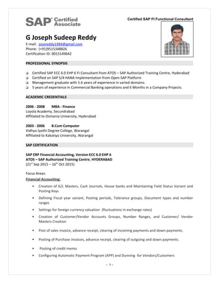 Certified SAP FI Functional Consultant
G Joseph Sudeep Reddy
E-mail: josereddy1984@gmail.com
Phone: (+91)9515348826
Certification ID: 0015149642
PROFESSIONAL SYNOPSIS
 Certified SAP ECC 6.0 EHP 6 FI Consultant from ATOS – SAP Authorized Training Centre, Hyderabad
 Certified on SAP S/4 HANA Implementation from Open SAP Platform
 Management graduate with 5.6 years of experience in varied domains.
 5 years of experience in Commercial Banking operations and 6 Months in a Company Projects.
ACADEMIC CREDENTIALS
2006 - 2008 MBA - Finance
Loyola Academy, Secundrabad
Affiliated to Osmania University, Hyderabad
2003 - 2006 B.Com Computer
Vidhya Jyothi Degree College, Warangal
Affiliated to Kakatiya University, Warangal
SAP CERTIFICATION
SAP ERP Financial Accounting, Version ECC 6.0 EHP 6
ATOS – SAP Authorized Training Centre, HYDERABAD
(21st
Sep 2015 – 16th
Oct 2015)
Focus Areas:
Financial Accounting:
 Creation of G/L Masters, Cash Journals, House banks and Maintaining Field Status Variant and
Posting Keys
 Defining Fiscal year variant, Posting periods, Tolerance groups, Document types and number
ranges
 Settings for foreign currency valuation (fluctuations in exchange rates)
 Creation of Customer/Vendor Accounts Groups, Number Ranges, and Customer/ Vendor
Masters Creation
 Post of sales invoice, advance receipt, clearing of incoming payments and down payments.
 Posting of Purchase invoices, advance receipt, clearing of outgoing and down payments.
 Posting of credit memo
 Configuring Automatic Payment Program (APP) and Dunning for Vendors/Customers
- 1 -
 