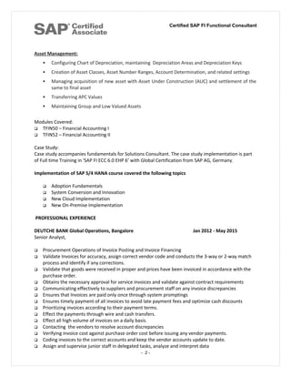 Certified SAP FI Functional Consultant
Asset Management:
 Configuring Chart of Depreciation, maintaining Depreciation Areas and Depreciation Keys
 Creation of Asset Classes, Asset Number Ranges, Account Determination, and related settings
 Managing acquisition of new asset with Asset Under Construction (AUC) and settlement of the
same to final asset
 Transferring APC Values
 Maintaining Group and Low Valued Assets
Modules Covered:
 TFIN50 – Financial Accounting I
 TFIN52 – Financial Accounting II
Case Study:
Case study accompanies fundamentals for Solutions Consultant. The case study implementation is part
of Full time Training in 'SAP FI ECC 6.0 EHP 6’ with Global Certification from SAP AG, Germany.
Implementation of SAP S/4 HANA course covered the following topics
 Adoption Fundamentals
 System Conversion and Innovation
 New Cloud Implementation
 New On-Premise Implementation
PROFESSIONAL EXPERIENCE
DEUTCHE BANK Global Operations, Bangalore Jan 2012 - May 2015
Senior Analyst,
 Procurement Operations of Invoice Posting and Invoice Financing
 Validate Invoices for accuracy, assign correct vendor code and conducts the 3-way or 2-way match
process and identify if any corrections.
 Validate that goods were received in proper and prices have been invoiced in accordance with the
purchase order.
 Obtains the necessary approval for service invoices and validate against contract requirements
 Communicating effectively to suppliers and procurement staff on any invoice discrepancies
 Ensures that Invoices are paid only once through system promptings
 Ensures timely payment of all invoices to avoid late payment fees and optimize cash discounts
 Prioritizing invoices according to their payment terms.
 Effect the payments through wire and cash transfers.
 Effect all high volume of invoices on a daily basis.
 Contacting the vendors to resolve account discrepancies
 Verifying invoice cost against purchase order cost before issuing any vendor payments.
 Coding invoices to the correct accounts and keep the vendor accounts update to date.
 Assign and supervise junior staff in delegated tasks, analyze and interpret data
- 2 -
 