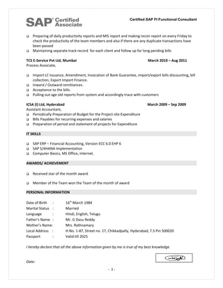 Certified SAP FI Functional Consultant
 Preparing of daily productivity reports and MIS report and making recon report on every Friday to
check the productivity of the team members and also if there are any duplicate transactions have
been passed
 Maintaining separate track record for each client and follow up for long pending bills
TCS E-Service Pvt Ltd, Mumbai March 2010 – Aug 2011
Process Associate,
 Import LC Issuance, Amendment, Invocation of Bank Guarantee, import/export bills discounting, bill
collection, Export Import Finance.
 Inward / Outward remittances.
 Acceptance to the bills.
 Pulling out age old reports from system and accordingly trace with customers
ICSA (I) Ltd, Hyderabad March 2009 – Sep 2009
Assistant Accountant,
 Periodically Preparation of Budget for the Project site Expenditure
 Bills Payables for recurring expenses and salaries
 Preparation of period end statement of projects for Expenditure
IT SKILLS
 SAP ERP – Financial Accounting, Version ECC 6.0 EHP 6
 SAP S/4HANA Implementation
 Computer Basics, MS Office, Internet.
AWARDS/ ACHIEVEMENT
 Received star of the month award
 Member of the Team won the Team of the month of award
PERSONAL INFORMATION
Date of Birth : 16th
March 1984
Marital Status : Married
Language : Hindi, English, Telugu
Father’s Name : Mr. G Dasu Reddy
Mother’s Name: Mrs. Rathnamary
Local Address : H.No. 1-87, Street no. 17, Chikkadpally, Hyderabad, T.S Pin 500020
Passport : Valid till 2025
I hereby declare that all the above information given by me is true of my best knowledge.
Date:
- 3 -
 
