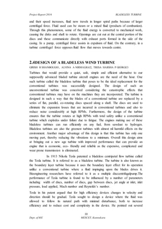 Project Report 2016 BLADELESS TURBINE
10
Dept. of ME MESCET, Kunnukara
and their speed increases, fluid now travels in longer spiral paths because of larger
centrifugal force. Fluid used can be steam or a mixed fluid (products of combustion).
Through this phenomenon, some of the fluid energy is converted to mechanical work,
causing the disks and shaft to rotate. Openings are cut out at the central portion of the
discs and these communicate directly with exhaust ports formed in the side of the
casing. In a pump, centrifugal force assists in expulsion of fluid. On the contrary, in a
turbine centrifugal force opposes fluid flow that moves towards centre.
2.4DESIGN OF A BLADELESS WIND TURBINE
GIRISH R SHANBOUGH1, ALVINA A NIRMALRAJ2, TRESA HARSHA P GEORGE3
Turbines that would provide a quiet, safe, simple and efficient alternative to our
supposedly advanced bladed turbine aircraft engines are the need of the hour. One
such turbine called the bladeless turbine that poses to be the ideal replacement for the
conventional turbines was successfully designed. The design of such an
unconventional turbine was conceived considering the catastrophic effects that
conventional turbines may have on the machines they are incorporated. The turbine is
designed in such a way that the blades of a conventional turbine are replaced by a
series of flat, parallel, co-rotating discs spaced along a shaft. The discs are used to
eliminate the expansion losses that are incurred in conventional turbines and also to
reduce noise considerably at high RPMs. Furthermore, the design of the turbine
ensures that the turbine rotates at high RPMs with total safety unlike a conventional
turbine which explodes under failure due to fatigue. The engines making use of these
bladeless turbines can run efficiently on any fuel, from sawdust to hydrogen.
Bladeless turbines are also the greenest turbines with almost nil harmful effects on the
environment. Another major advantage of this design is that this turbine has only one
moving part, thereby reducing the vibrations to a minimum. Overall this design aims
at bringing out a new age turbine with improved performance that can provide an
engine that is economic, eco- friendly and reliable as the expensive, complicated and
wear prone transmission is eliminated.
In 1913 Nikola Tesla patented a bladeless centripetal flow turbine called
the Tesla turbine. It is referred to as a bladeless turbine. The turbine is also known as
the boundary layer turbine because it uses the boundary layer effect for its operation
unlike a conventional turbine where a fluid impinging upon the blades drives it.
Bioengineering researchers have referred to it as a multiple disccentrifugalpump.The
performance of Tesla turbine is found to be influenced by a number of parameters
including width of discs, number of discs, gap between discs, jet angle at inlet, inlet
pressure, load applied, Mach number and Reynolds’s number.
Tesla in his patent argued that for high efficiency devices changes in velocity and
direction should be gradual. Tesla sought to design a device where the fluid was
allowed to follow its natural path with minimal disturbance, both to increase
efficiency and to reduce cost and complexity in the device. He pointed out several
 