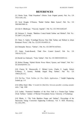 Project Report 2016 BLADELESS TURBINE
44
Dept. of ME MESCET, Kunnukara
REFERENCES
[1] Nikola Tesla, “Fluid Propulsion” (Nikola Tesla Original patent), Pub. No.: US
1913/1,061,142.
[2] Scott Douglas O’Hearen, “Radial Turbine Blade System”, Pub. No.: US
2003/0053909 A1.
[3] Udo E. Effenberger, “Viscosity Impeller”, Pub. No.: US 1983/4,402,647.
[4] Salvatore F. Grande, “Bladeless Conical Radial Turbine and Method”, Pub. No.:
US 2007/7,192,244 B2.
[5] Tukeo S. Saitoh, “Centrifugal Reverse Flow Disk Turbine and Method to obtain
Rotational Power”, Pub. No.: US 2011/0164958 A1.
[6] Christopher Brewer, “Turbine”, Pub. No.: US 2007/0116554A1.
[7] Guisto Fonda-Bonardi, “Fluid Flow Control System”, Pub. No.: US
1983/4,372,731.
[8] Harold Leo EntricanJr, “Tesla Turbine”, Pub. No.: US 2002/0182054 A1.
[9] Robert Fleming, “Hybrid Electric Power Motor, System, and Vehicle”, Pub. No.:
US 2010/0293951 A1.
[10] Chester W. MarynowsKi, F. Michael Lewis, Charles E. Lapple, Robert
G.Murray, T. Semran, “Radially Staged Drag Turbine”, Pub. No.: US
1980/4,201,512.
[11] Ho-Yan, “Tesla Turbine for Pico Hydro Applications ,” Guelph Engineering
Journal pp. 1-8
[12] Jeffrey Stuart Allen, “A model for fluid flow between parallel, corating annular
disks ,” July 1990
[13] Ladino, “Numerical Simulation of the Flow Field in a Friction-Type Turbine
(Tesla Turbine),” Institute of Thermal Powerplants,Vienna University of Technology
[14] Rhetta, J.: “The Tesla Bladeless Pumps and Turbines”, Proceedings of the
Intersociety Energy Conversion Engineering Conference, Vol. 4. IEEE Piscataway,
NJ, USA,1991.
 