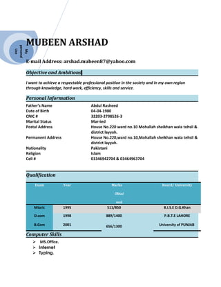 My
personal
Use
MUBEEN ARSHAD
E-mail Address: arshad.mubeen87@yahoo.com
Objective and Ambitions
I want to achieve a respectable professional position in the society and in my own region
through knowledge, hard work, efficiency, skills and service.
Personal Information
Father’s Name Abdul Rasheed
Date of Birth 04-04-1980
CNIC # 32203-2798526-3
Marital Status Married
Postal Address House No.220 ward no.10 Mohallah sheikhan wala tehsil &
district layyah.
Permanent Address House No.220,ward no.10,Mohallah sheikhan wala tehsil &
district layyah.
Nationality Pakistani
Religion Islam
Cell # 03346942704 & 03464963704
Qualification
Computer Skills
 MS.Office.
 Internet
 Typing.
Exam Year Marks
Obtai
ned
Board/ University
Mtaric 1995 511/850 B.I.S.E D.G.Khan
D.com 1998 889/1400 P.B.T.E LAHORE
B.Com 2001 656/1300 University of PUNJAB
 