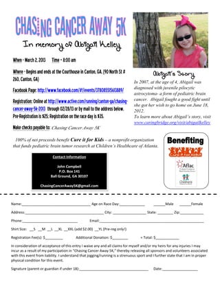 In memory of Abigail Kelley
 When - March 2, 2013 Time – 8:00 am
 Where - Begins and ends at the Courthouse in Canton, GA. (90 North St #                   Abigail’s Story
 260, Canton, GA)                                                             In 2007, at the age of 4, Abigail was
 Facebook Page: http://www.facebook.com/#!/events/378085515613889/            diagnosed with juvenile pilocytic
                                                                              astrocytoma- a form of pediatric brain
 Registration: Online at http://www.active.com/running/canton-ga/chasing-     cancer. Abigail fought a good fight until
                                                                              she got her wish to go home on June 18,
 cancer-away-5k-2013 through 02/28/13 or by mail to the address below.        2012.
 Pre-Registration is $25; Registration on the race day is $35.                To learn more about Abigail’s story, visit
                                                                              www.caringbridge.org/visit/abigailkelley
 Make checks payable to: Chasing Cancer Away 5K
  100% of net proceeds benefit Cure it for Kids – a nonprofit organization
 that funds pediatric brain tumor research at Children’s Healthcare of Atlanta.
                          Contact Information

                              John Campbell
                               P.O. Box 141
                         Ball Ground, GA 30107

                  ChasingCancerAway5K@gmail.com



Name:___________________________________ Age on Race Day:_____________                     ______Male      ______Female

Address:________________________________________ City: _________________ State: ________ Zip:____________

Phone:____________________________                Email:_____________________________________________________

Shirt Size: __S __M __L __XL __XXL (add $2.00) __YL (Pre-reg only!)

Registration Fee(s): $_________          Additional Donation: $________           = Total: $____________

In consideration of acceptance of this entry I waive any and all claims for myself and/or my heirs for any injuries I may
incur as a result of my participation in “Chasing Cancer Away 5K,” thereby releasing all sponsors and volunteers associated
with this event from liability. I understand that jogging/running is a strenuous sport and I further state that I am in proper
physical condition for this event.

Signature (parent or guardian if under 18):___________________________________             Date:__________________
 