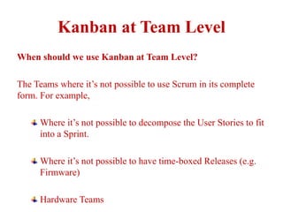 Kanban at Team Level
When should we use Kanban at Team Level?
The Teams where it’s not possible to use Scrum in its complete
form. For example,
Where it’s not possible to decompose the User Stories to fit
into a Sprint.
Where it’s not possible to have time-boxed Releases (e.g.
Firmware)
Hardware Teams
 