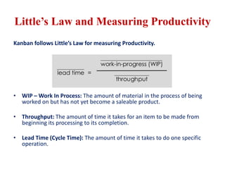 Little’s Law and Measuring Productivity
Kanban follows Little’s Law for measuring Productivity.
• WIP – Work In Process: The amount of material in the process of being
worked on but has not yet become a saleable product.
• Throughput: The amount of time it takes for an item to be made from
beginning its processing to its completion.
• Lead Time (Cycle Time): The amount of time it takes to do one specific
operation.
 