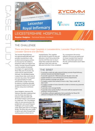 CASESTUDY
THE CHALLENGE
There are three major hospitals in Leicestershire; Leicester Royal Inﬁrmary,
Leicester General and Glenﬁeld.
The Leicester Royal Infirmary
has approximately 890 beds and
provides Leicestershire’s only
accident and emergency service.
It is the base for the Children’s
Hospital as well as an Urgent Care
Centre. Leicester General Hospital
is on the outskirts of Leicester
in Evington. It is approximately
three miles east of Leicester city
centre and has approximately
430 beds. The Glenfield Hospital
is about three miles north west of
Leicester city centre. The hospital
has approximately 415 beds
and provides a range of services
for patients, including nationally
recognised medical care for heart
disease, lung cancer and breast
care.
Steve Hodgkins, Interserve FM
Solutions Specialist, explained that
over the three sites there are
between 2500 and 2600 staff,
all of which need to communicate
to a high level. “The 150 analogue
radios on-site were proving to be
problematic and caused frequent
challenges such as poor quality
audio, black spots and no messaging
facility. The three sites were unable
to talk to each other through their
existing system so there was no
standardisation. This, together
with the lack of system for their job
allocation, meant that productivity
was low and there was no way in
which they could track where the
staff were, what time a job was
allocated and when it was completed.
As a consequence the service
offered to the trust was patchy and
of a lower standard than required.
With so many black spots around
the site, communication wasn’t taken
seriously.”
LEICESTERSHIRE HOSPITALS
Stephen Hodgkins – Technical Solution Architect
>Leicester Royal Infirmary >Glenfield Hospital
THE BRIEF
>To provide a multi-site radio network linking Leicester Royal Infirmary,
Leicester General and Glenfield Hospital
>To provide capacity for 1000 texts/jobs per day plus voice calls
>Supply handsets to cover all Interserve services departments
>Ensure seamless coverage over all sites
>To supply a system that worked 24 hours a day 7 days a week, 365
days a year
>To supply a number of voice channels in order to minimise any potential
congestion issues
>To provide a text message facility
>To provide a lone worker facility in the event staff are exposed to lone
working in remote locations
>To develop a software application that would allow for Planet FM
software to integrate into the digital radio system.
 