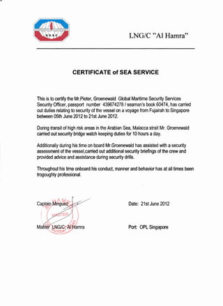 LNG/C "Al Hamra"
CERTIFICATE of SEA SERVICE
This is to certify the Mr.Pieter, Groenewald Globa! Maritime Security Services
Security Officer, passport number 439674278 / seaman's book 60474, has carried
out duties relating to security of the vessel on a voyage from Fujairah to Singapore
between 05th June 2012to 21st June 2012.
During transit of high risk areas in the Arabian Sea, Malacca strait Mr. Groenewald
canied out security bridge watch keeping duties for 10 hours a day.
Additionally during his time on board Mr.Groenewald has assisted with a security
assessment of the vessel,carried out additional security briefings of the crew and
provided advice and assistance during security drills.
Throughout his time onboard his conduct, manner and behavior has at all times been
trogoughly professional.
Date: 21stJune2012
Por[ OPL Singapore
 