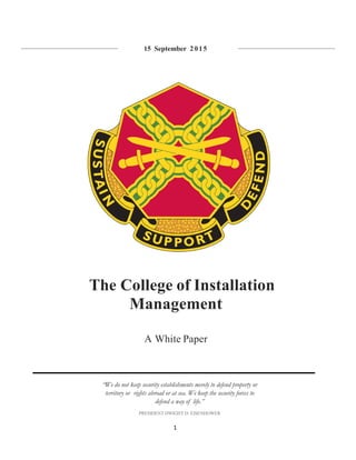 1
15 September 2015
The College of Installation
Management
A White Paper
“We do not keep security establishments merely to defend property or
territory or rights abroad or at sea. We keep the security forces to
defend a way of life.”
PRESIDENT DWIGHT D. EISENHOWER
 