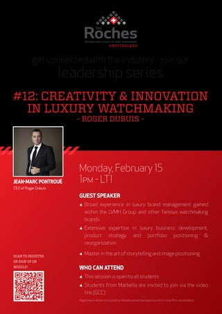 Monday, February 15
1pm - LT1
GUEST SPEAKER
◢◢ Broad experience in luxury brand management gained
within the LVMH Group and other famous watchmaking
brands
◢◢ Extensive expertise in luxury business development,
product strategy and portfolio positioning &
reorganization
◢◢ Master in the art of storytelling and image positioning
WHO CAN ATTEND
◢◢ This session is open to all students
◢◢ Students from Marbella are invited to join via the video
link (GCC)
Registration details are posted on Moodle and will be based on a first-come first-served basis.
get connected with the industry - join our
leadership series
#12: CREATIVITY & INNOVATION
IN LUXURY WATCHMAKING
- ROGER DUBUIS -
SCAN TO REGISTER
OR SIGN UP ON
MOODLE!
JEAN-MARC PONTROUÉ
CEO of Roger Dubuis
 