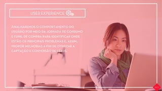 Analisaremos o comportamento do
usuário por meio da jornada de consumo
e funil de compra para identiﬁcar onde
estão os principais problemas e, assim,
propor melhorias a ﬁm de otimizar a
captação e conversão de leads.
USER EXPERIENCE
 