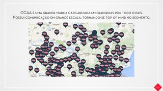 CCAA é uma grande marca capilarizada em franquias por todo o país.
Possui comunicação em grande escala, tornando-se top of mind no segmento.
 
