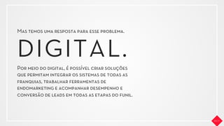 Mas temos uma resposta para esse problema.
Por meio do digital, é possível criar soluções
que permitam integrar os sistemas de todas as
franquias, trabalhar ferramentas de
endomarketing e acompanhar desempenho e
conversão de leads em todas as etapas do funil.
DIGITAL.
 