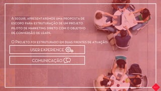 A seguir, apresentaremos uma proposta de
escopo para estruturação de um projeto
piloto de marketing direto com o objetivo
de conversão de leads.
O Projeto foi estruturado em duas frentes de atuação:
USER EXPERIENCE
COMUNICAÇÃO
 