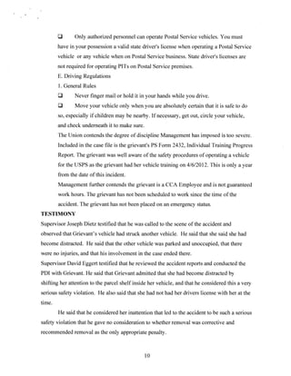 Only authorized personnel can operate Postal Service vehicles. You must
have in your possession a valid state drivei/s license when operating a Postal Service
vehicle or any vehicle when on Postal Service business. State drivers licenses are
not required for operating PITs on Postal Service premises.
E. Driving Regulations
1. General Rules
Never finger mail or hold it in your hands while you drive.
Move your vehicle only when you are absolutely certain that it is safe to do
so, especially if children may be nearby. If necessary, get out, circle your vehicle,
and check underneath it to make sure.
The Union contends the degree of discipline Management has imposed is too severe.
Included in the case file is the grievant’s PS Form 2432, Individual Training Progress
Report. The grievant was well aware of the safety procedures of operating a vehicle
for the USPS as the grievant had her vehicle training on 4/6/2012. This is only a year
from the date of this incident.
Management further contends the grievant is a CCA Employee and is not guaranteed
work hours. The grievant has not been scheduled to work since the time of the
accident. The grievant has not been placed on an emergency status.
TESTIMONY
Supervisor Joseph Dietz testified that he was called to the scene of the accident and
observed that Grievant’s vehicle had struck another vehicle. He said that she said she had
become distracted. He said that the other vehicle was parked and unoccupied, that there
were no injuries, and that his involvement in the case ended there.
Supervisor David Eggert testified that he reviewed the accident reports and conducted the
PDI with Grievant. He said that Grievant admitted that she had become distracted by
shifting her attention to the parcel shelf inside her vehicle, and that he considered this a very
serious safety violation. He also said that she had not had her drivers license with her at the
time.
He said that he considered her inattention that led to the accident to be such a serious
safety violation that he gave no consideration to whether removal was corrective and
recommended removal as the only appropriate penalty.

10

 