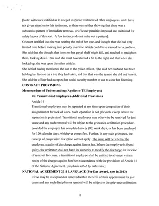 [Note: witnesses testified as to alleged disparate treatment of other employees, and I have
not given attention to this testimony, as there was neither showing that there was a
substantial pattern of immediate removal, or of lesser penalties imposed and sustained for
safety lapses of this sort. A few instances do not make out a pattern].
Grievant testified that she was nearing the end of her tour, and thought that she had very
limited time before moving into penalty overtime, which could have caused her a problem.
She said that she thought that items on her parcel shelf might fall, and reached to straighten
them, looking down. She said she must have steered a bit to the right and that when she
looked up, she was upon the other vehicle.
She denied having mentioned the sun to the police officer. She said her husband had been
holding her license on a trip they had taken, and that that was the reason she did not have it.
She said the officer had accepted her social security number to use to clear her licensing.
CONTRACT PROVISIONS.
Memorandum of Understanding (Applies to TE Employees)
Re: Transitional Employees-Additional Provisions
Article 16
Transitional employees may be separated at any time upon completion of their
assignment or for lack of work. Such separation is not grievable except where the
separation is pretextual. Transitional employees may otherwise be removed for just
cause and any such removal will be subject to the grievance-arbitration procedure,
provided the employee has completed ninety (90) work days, or has been employed
for 120 calendar days, whichever comes first. Further, in any such grievance, the
concept of progressive discipline will not apply. The issue will be whether the
employee is guilty of the charge against him or her. Where the employee is found
guilty, the arbitrator shall not have the authority to modify the discharge. In the case
of removal for cause, a transitional employee shall be entitled to advance written
notice of the charges against himlher in accordance with the provisions of Article 16
of the National Agreement. [emphasis added by Arbitrator]
NATIONAL AGREEMENT 2011 LANGUAGE (Per Das Award, new in 2013)
CCAs may be disciplined or removed within the term of their appointment for just
cause and any such discipline or removal will be subject to the grievance arbitration

11

 