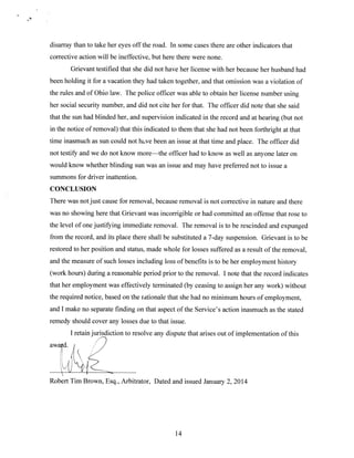 disarray than to take her eyes off the road. In some cases there are other indicators that
corrective action will be ineffective, but here there were none.
Grievant testified that she did not have her license with her because her husband had
been holding it for a vacation they had taken together, and that omission was a violation of
the rules and of Ohio law. The police officer was able to obtain her license number using
her social security number, and did not cite her for that. The officer did note that she said
that the sun had blinded her, and supervision indicated in the record and at hearing (but not
in the notice of removal) that this indicated to them that she had not been forthright at that
time inasmuch as sun could not h.ve been an issue at that time and place. The officer did
not testify and we do not know more—the officer had to know as well as anyone later on
would know whether blinding sun was an issue and may have preferred not to issue a
summons for driver inattention.
CONCLUSION
There was not just cause for removal, because removal is not corrective in nature and there
was no showing here that Grievant was incorrigible or had committed an offense that rose to
the level of one justifying immediate removal. The removal is to be rescinded and expunged
from the record, and its place there shall be substituted a 7-day suspension. Grievant is to be
restored to her position and status, made whole for losses suffered as a result of the removal,
and the measure of such losses including loss of benefits is to be her employment history
(work hours) during a reasonable period prior to the removal. I note that the record indicates
that her employment was effectively terminated (by ceasing to assign her any work) without
the required notice, based on the rationale that she had no minimum hours of employment,
and I make no separate finding on that aspect of the Service’s action inasmuch as the stated
remedy should cover any losses due to that issue.
I retain jurisdiction to resolve any dispute that arises out of implementation of this
award.

Robert Tim Brown, Esq., Arbitrator, Dated and issued January 2, 2014

14

 