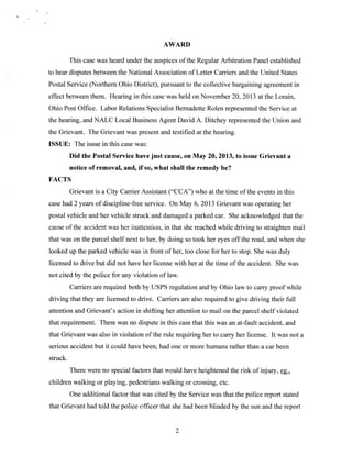 AWARD
This case was heard under the auspices of the Regular Arbitration Panel established
to hear disputes between the National Association of Letter Carriers and the United States
Postal Service (Northern Ohio District), pursuant to the collective bargaining agreement in
effect between them. Hearing in this case was held on November 20. 2013 at the Lorain,
Ohio Post Office. Labor Relations Specialist Bernadette Rolen represented the Service at
the hearing, and NALC Local Business Agent David A. Ditchey represented the Union and
the Grievant. The Grievant was present and testified at the hearing.
ISSUE: The issue in this case was:
Did the Postal Service have just cause, on May 20, 2013, to issue Grievant a

notice of removal, and, if so, what shall the remedy be?
FACTS
Grievant is a City Carrier Assistant (“CCA”) who at the time of the events in this
case had 2 years of discipline-free service. On May 6. 2013 Grievant was operating her
postal vehicle and her vehicle struck and damaged a parked car. She acknowledged that the
cause of the accident was her inattention, in that she reached while driving to straighten mail
that was on the parcel shelf next to her, by doing so took her eyes off the road, and when she
looked up the parked vehicle was in front of her, too close for her to stop. She was duly
licensed to drive but did not have her license with her at the time of the accident. She was
not cited by the police for any violation of law.
Carriers are required both by USPS regulation and by Ohio law to carry proof while
driving that they are licensed to drive. Carriers are also required to give driving their full
attention and Grievant’s action in shifting her attention to mail on the parcel shelf violated
that requirement. There was no dispute in this case that this was an at-fault accident, and
that Grievant was also in violation of the rule requiring her to carry her license. It was not a
serious accident but it could have been, had one or more humans rather than a car been
struck.
There were no special factors that would have heightened the risk of injury, çg.
children walking or playing, pedestrians walking or crossing, etc.
One additional factor that was cited by the Service was that the police report stated
that Grievant had told the police officer that she had been blinded by the sun and the report

2

 