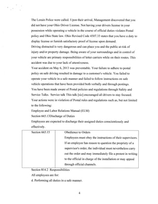 The Lorain Police were called. Upon their arrival. Management discovered that you
did not have your Ohio Driver License. Not having your drivers license in your
possession while operating a vehicle in the course of official duties violates Postal
policy and Ohio State law. Ohio Revised Code 4507.35 states that you have a duty to
display license or furnish satisfactory proof of license upon demand.
Driving distracted is very dangerous and can place you and the public at risk of
injury andlor property damage. Being aware of your surroundings and in control of
your vehicle are primary responsibilities of letter carriers while on their routes. This
accident was due to your lack of attentiveness.
Your accident on May 6, 2013 was preventable. Your failure to adhere to postal
policy on safe driving resulted in damage to a custome?s vehicle. You failed to
operate your vehicle in a safe manner and failed to follow instructions on safe
vehicle operations that have been provided both verbally and through postings.
You have been made aware of Postal policies and regulations through Safety and
Service Talks. Service talk This talk [sicj encouraged all drivers to stay focused.
Your actions were in violation of Postal rules and regulations such as, hut not limited
to the following:
Employee and Labor Relations Manual (ELM)
Section 665.l3Discharge of Duties
Employees are expected to discharge their assigned duties conscientiously and
effectively.
Section 665.15

Obedience to Orders
Employees must obey the instructions of their supervisors.
If an employee has reason to question the propriety of a
supervisor’s order, the individual must nevertheless carry
out the order and may immediately file a protest in writing
to the official in charge of the installation or may appeal
through official channels.

Section 814.2 Responsibilities
All employees are for:
d. Performing all duties in a safe manner.

4

 