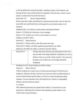 g. Driving defensively and professionally, extending courtesy in all situations, and
obeying all state, local, and Postal Service regulations when driving a vehicle owned,
leased, or contracted for by the Postal Service.
Section 831.332

Drivers’ Responsibilities

Drivers must drive safely and defensively, practice personal safety, obey all state and
local traffic laws and Postal Service driving policies, and extend courtesy in all
situations.
Handbook M4 1, City Delivery Carriers Duties and Responsibiilities
Section 112.2 lObey the irstructions of your manager.
Section 112.4 Conduct your work in a safe manner so as not to
endanger yourself or others.
Section 812

Safety Practices

Section 812.1 Practice safety in the office and on the route.
Section 812.2 Observe all traffic regulations prescribed by law. Rules
applying to the public also apply to operators of postal vehicles.
Section 812.5

Arrange letter mail, flat mail, and small parcels in the work
tray provided on the ledge behind the windshield so as not to
obstruct vision or use of the vehicle controls. Trays must not
be piled on top of other trays on the ledge behind the
windshield.

Handbook EL-814, Postal Employee’s Guide to Safety
Section X:

Motor Veheles

Vehicle accidents are a major source of serious personal injury for Postal Service
employees. Defensive driving is the best way to prevent vehicle accidents because it
involves both the desire and the ability of a driver to control accident-provoking
situations. You are expected to drive all Postal Service vehicles in a dependable,
efficient, safe and courteous manner.
A. Licenses
Only authorized personnel can operate Postal vehicles. You must have in your
possession a valid state driver’s license when operating a postal vehicle or any
vehicle when on postal business.

)

 
