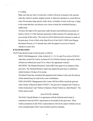 6. Loading
Make sure that any mail ynu load into a vehicle will pose no hazard to the operator
when the vehicle is started, stopped, turned, or otherwise operated on a mail delivery
route. Do not place large parcels, bulky items, or bundles of mail on the tray or ledge
to the extent that they can obscure your vision or break the windshield during a
sudden stop.
You have the right to file a grievance under the grievance/arbitration procedure set
forth in Article 15 of the National Agreement within fourteen (14) calendar days of
your receipt of this notice. This removal will be deferred until a decision is made on
the grievance, if one is filed, at the Step B level of the NALC-USPS Joint Dispute
Resolution Process, or 14 calendar days after the appeal is received at Step B,
whichever comes first.
B TEAM DECISION
The B Team decision read, in relevant part, as follows:
ISSUE: Did Management violate Articles 8, 11, 15, 16, and 19 as well as ELM 436
when they issued City Carrier Assistant (CCA) Christine Strauser (grievant) a Notice
of Removal without just cause? If so, what is the appropriate remedy?
DECISION: The Dispute Resolution Team (DRT) has agreed to an impasse of this
grievance. The National Business Agent may appeal this grievance to arbitration
within fourteen (14) days of its receipt.
The Step B Team has considered all arguments and evidence in the case file and any
of this material may be cited in the event of arbitration.
EXPLANATION: Management at the Lorain, OH Post Office issued the grievant
with a Notice of Removal dated 5/30/20 13. The grievant is charged with “Failure to
Follow Instructions” and “Failure to Operate a Postal Vehicle in a Safe Manner”. The
Notice states in part:
[text of N.O.R. omitted]
The NALC Step B Member is in agreement with the Informal and Formal A
contentions from the NALC representatives forwarded in this grievance. These
written contentions by the NALC representatives will not be copied verbatim, but are
to be considered part of this Team member’s position summary.

6

 