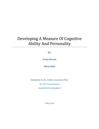 Developing A Measure Of Cognitive
Ability And Personality
By:
Paula Brown
Alicia Glatt
Submitted to Dr. Ashita Goswami, Ph.D.
Psy 790 - Psychometrics
SALEM STATE UNIVERSITY
9 May 2016
 